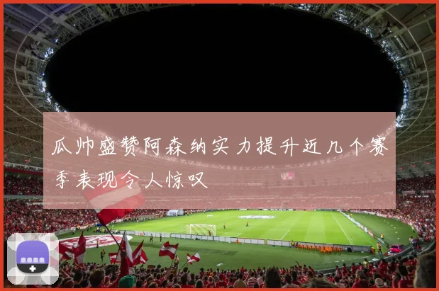 瓜帅盛赞阿森纳实力提升近几个赛季表现令人惊叹