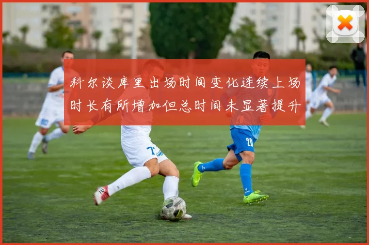 科尔谈库里出场时间变化连续上场时长有所增加但总时间未显著提升