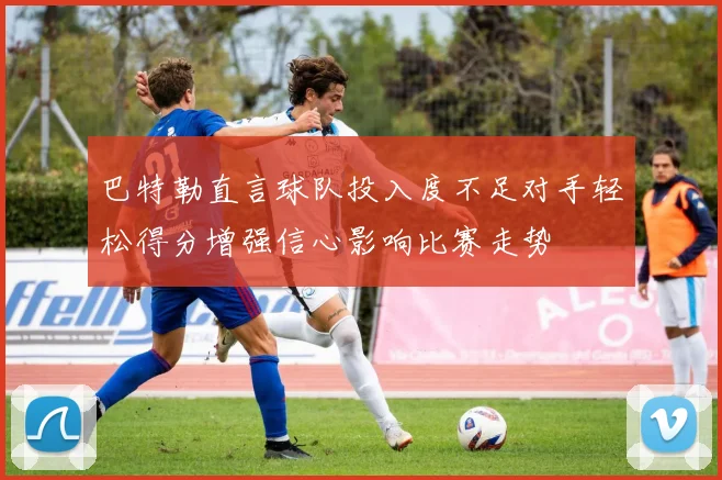 巴特勒直言球队投入度不足对手轻松得分增强信心影响比赛走势