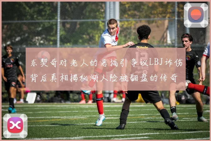 东契奇对老人的恶搞引争议LBJ诈伤背后真相揭秘湖人险被翻盘的传奇故事