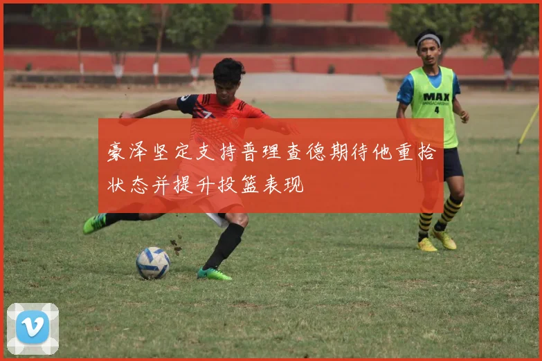 豪泽坚定支持普理查德期待他重拾状态并提升投篮表现