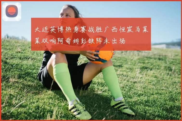 大连英博热身赛战胜广西恒宸马莱莱双响阿奇姆彭缺阵未出场