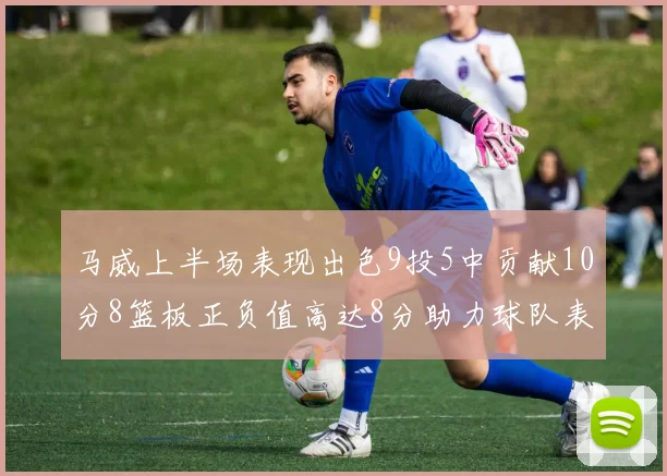 马威上半场表现出色9投5中贡献10分8篮板正负值高达8分助力球队表现
