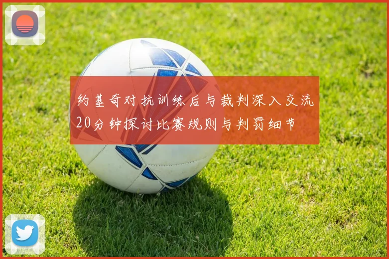 约基奇对抗训练后与裁判深入交流20分钟探讨比赛规则与判罚细节