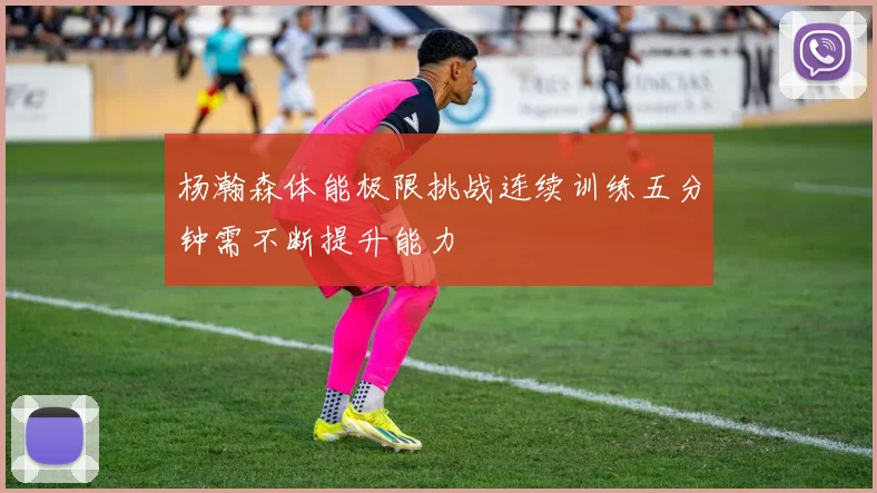 杨瀚森体能极限挑战连续训练五分钟需不断提升能力