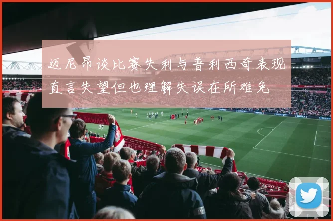 迈尼昂谈比赛失利与普利西奇表现直言失望但也理解失误在所难免