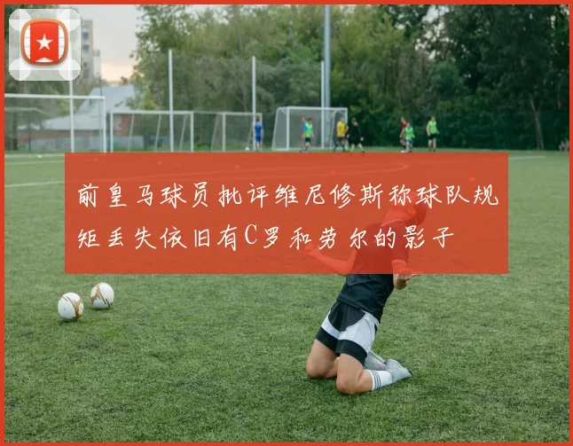 前皇马球员批评维尼修斯称球队规矩丢失依旧有C罗和劳尔的影子