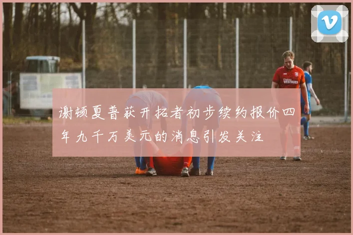 谢顿夏普获开拓者初步续约报价四年九千万美元的消息引发关注