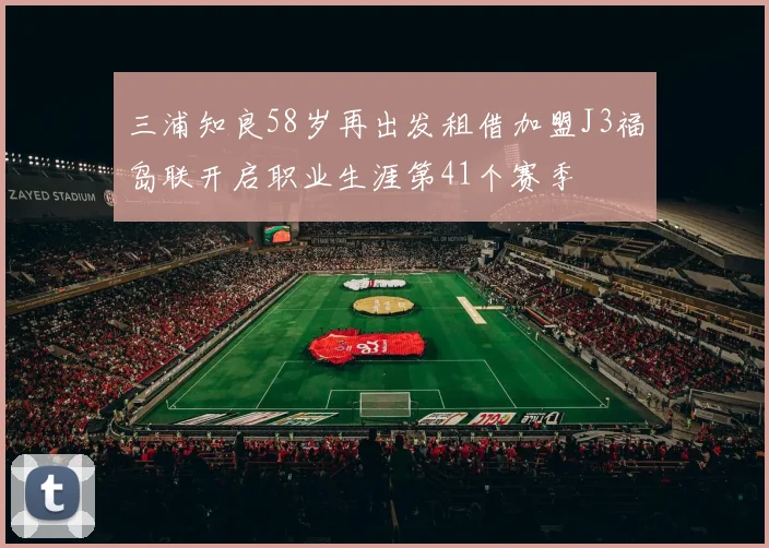 三浦知良58岁再出发租借加盟J3福岛联开启职业生涯第41个赛季