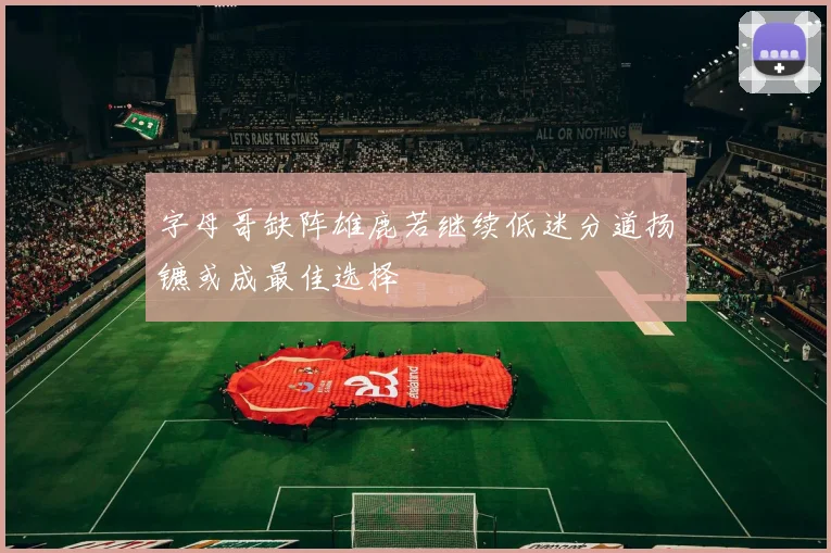 字母哥缺阵雄鹿若继续低迷分道扬镳或成最佳选择