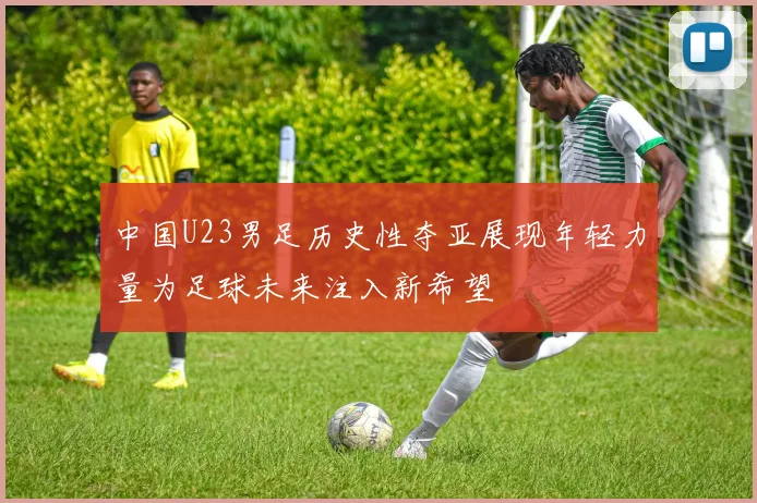 中国U23男足历史性夺亚展现年轻力量为足球未来注入新希望