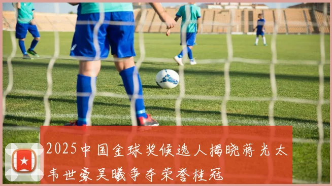 2025中国金球奖候选人揭晓蒋光太韦世豪吴曦争夺荣誉桂冠