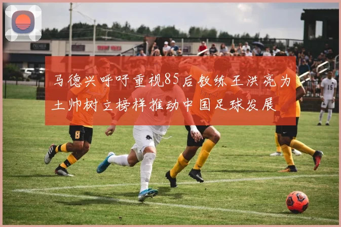 马德兴呼吁重视85后教练王洪亮为土帅树立榜样推动中国足球发展