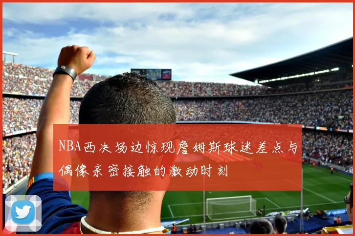 NBA西决场边惊现詹姆斯球迷差点与偶像亲密接触的激动时刻