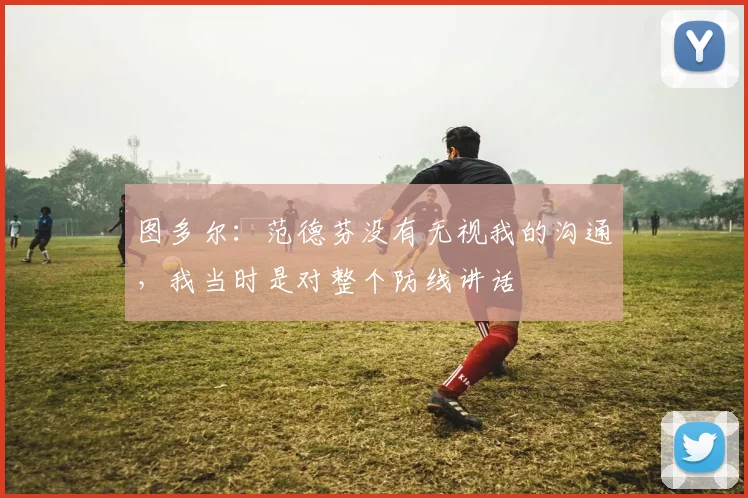 图多尔：范德芬没有无视我的沟通，我当时是对整个防线讲话