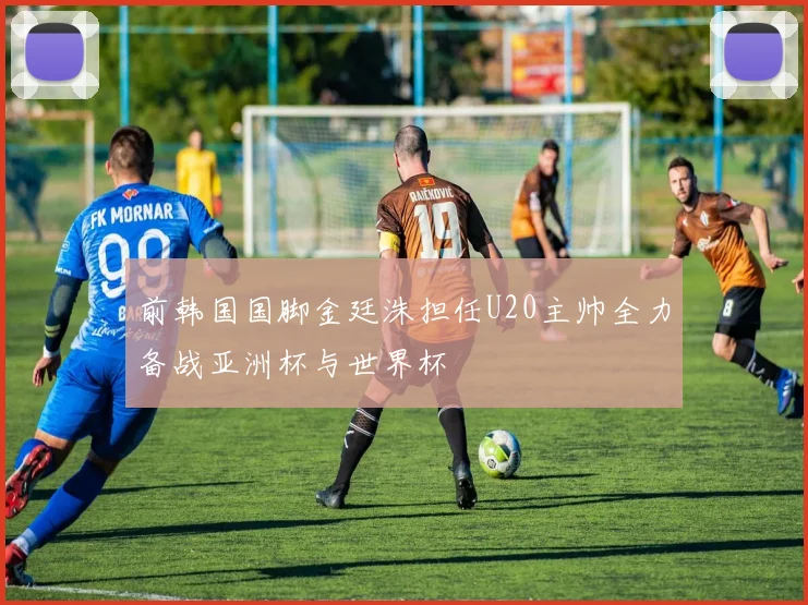 前韩国国脚金廷洙担任U20主帅全力备战亚洲杯与世界杯