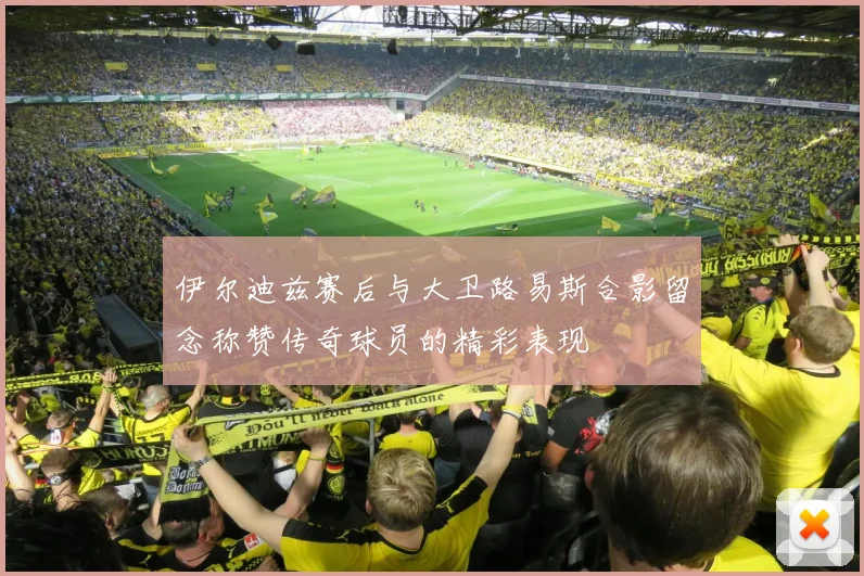 伊尔迪兹赛后与大卫路易斯合影留念称赞传奇球员的精彩表现