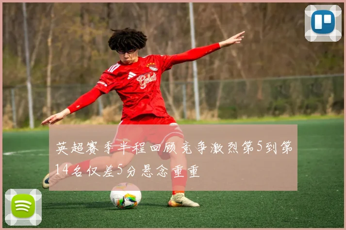 英超赛季半程回顾竞争激烈第5到第14名仅差5分悬念重重