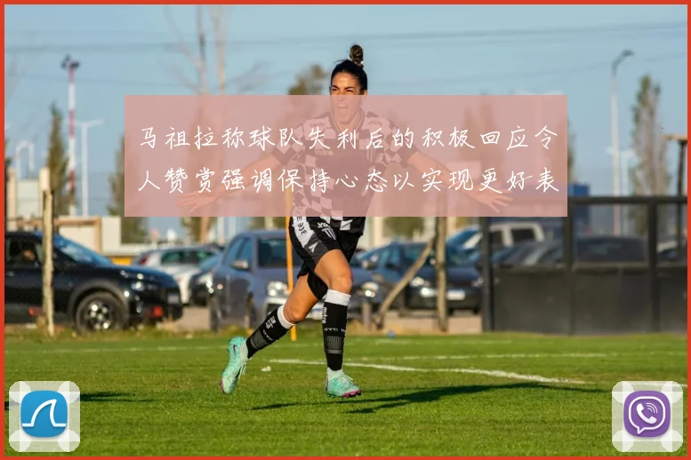 马祖拉称球队失利后的积极回应令人赞赏强调保持心态以实现更好表现