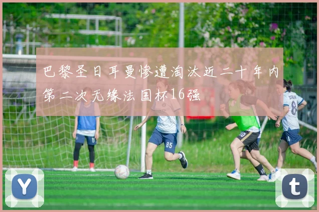 巴黎圣日耳曼惨遭淘汰近二十年内第二次无缘法国杯16强