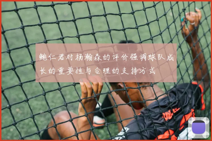 鲍仁君对杨瀚森的评价强调球队成长的重要性与合理的支持方式