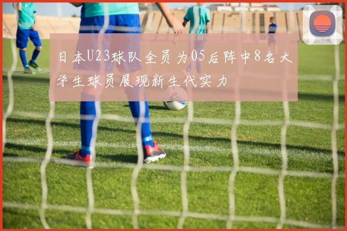 日本U23球队全员为05后阵中8名大学生球员展现新生代实力