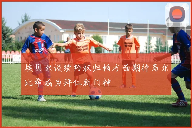 埃贝尔谈续约权归帕方面期待乌尔比希成为拜仁新门神