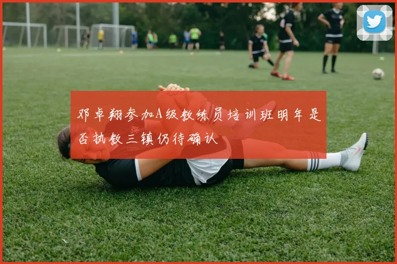 邓卓翔参加A级教练员培训班明年是否执教三镇仍待确认