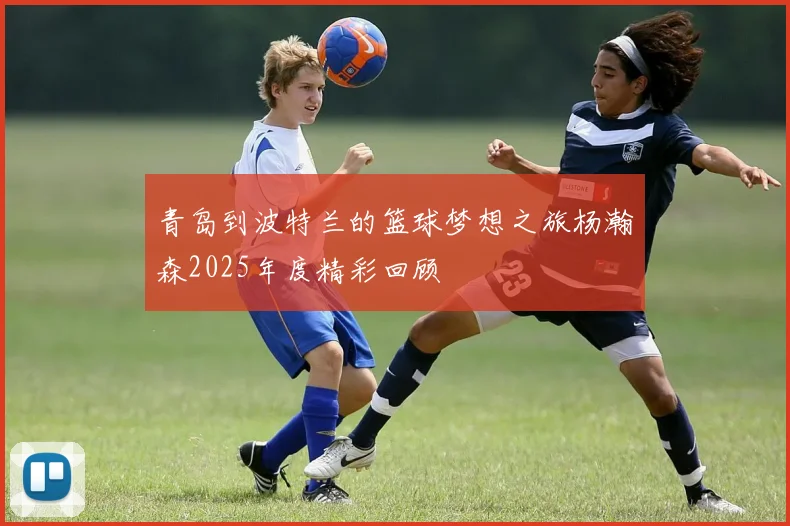 青岛到波特兰的篮球梦想之旅杨瀚森2025年度精彩回顾