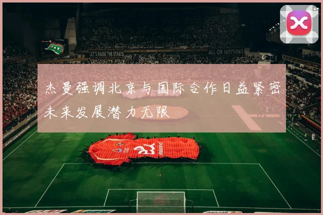 杰曼强调北京与国际合作日益紧密未来发展潜力无限