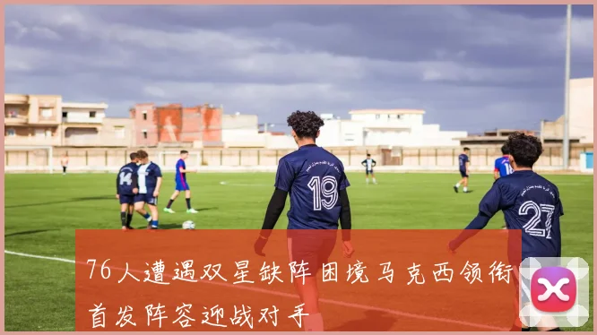 76人遭遇双星缺阵困境马克西领衔首发阵容迎战对手