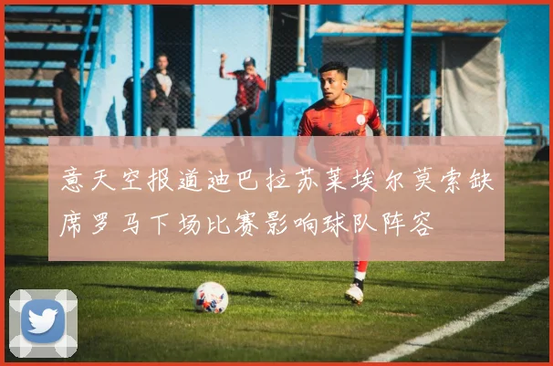 意天空报道迪巴拉苏莱埃尔莫索缺席罗马下场比赛影响球队阵容