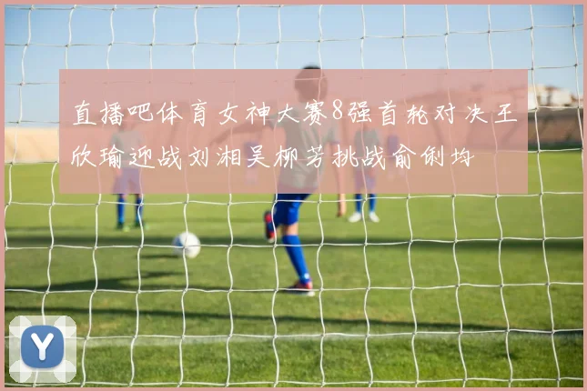 直播吧体育女神大赛8强首轮对决王欣瑜迎战刘湘吴柳芳挑战俞俐均