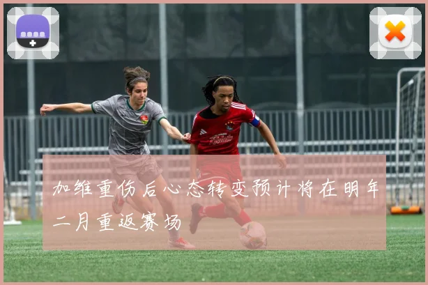 加维重伤后心态转变预计将在明年二月重返赛场